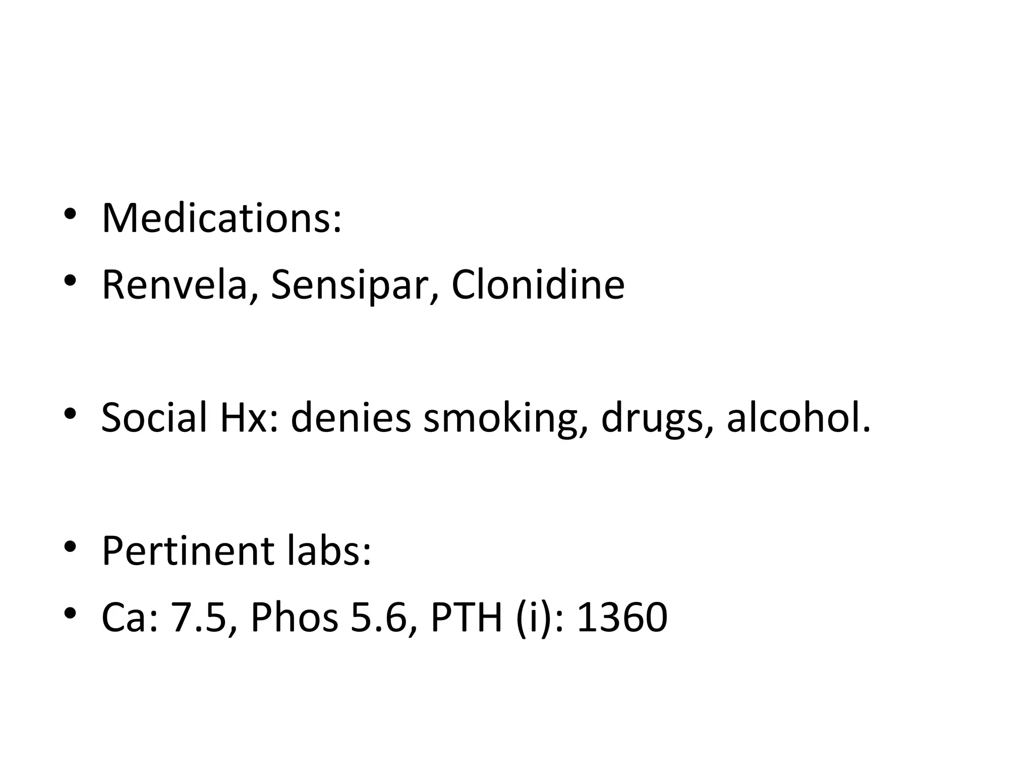 • Medications:
• Renvela, Sensipar, Clonidine

• Social Hx: denies smoking, drugs, alcohol.

• Pertinent labs:
• Ca: 7.5, Phos 5.6, PTH (i): 1360
 