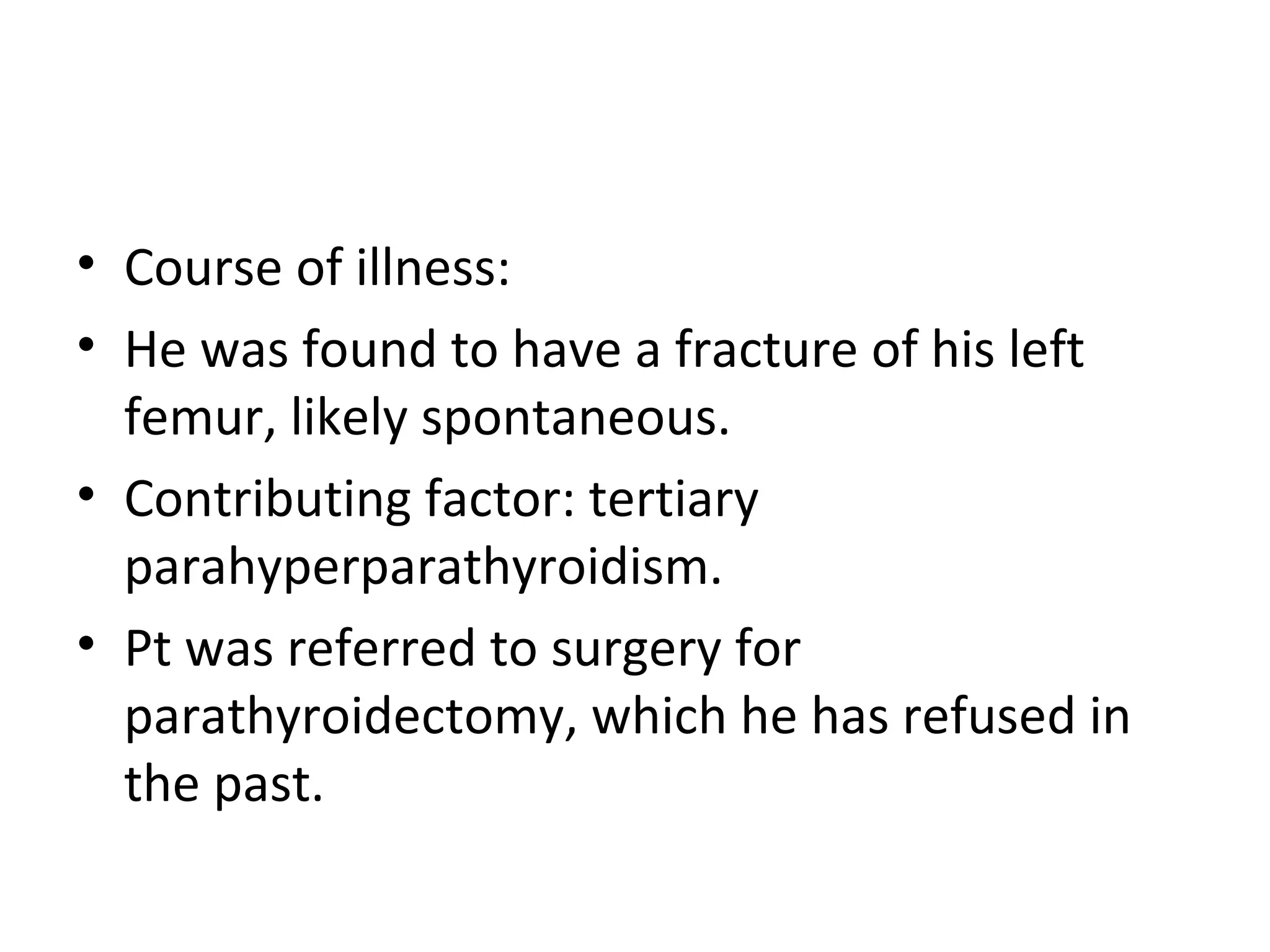 • Course of illness:
• He was found to have a fracture of his left
  femur, likely spontaneous.
• Contributing factor: tertiary
  parahyperparathyroidism.
• Pt was referred to surgery for
  parathyroidectomy, which he has refused in
  the past.
 