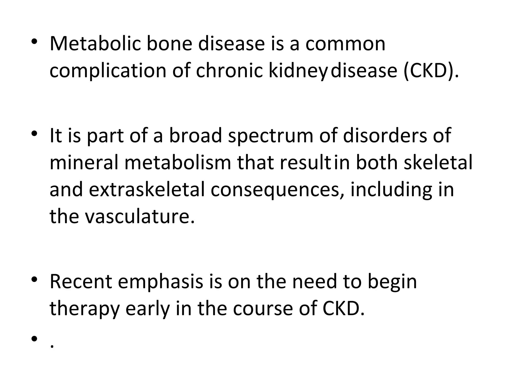 • Metabolic bone disease is a common
  complication of chronic kidney disease (CKD).

• It is part of a broad spectrum of disorders of
  mineral metabolism that result in both skeletal
  and extraskeletal consequences, including in
  the vasculature.

• Recent emphasis is on the need to begin
  therapy early in the course of CKD.
• .
 
