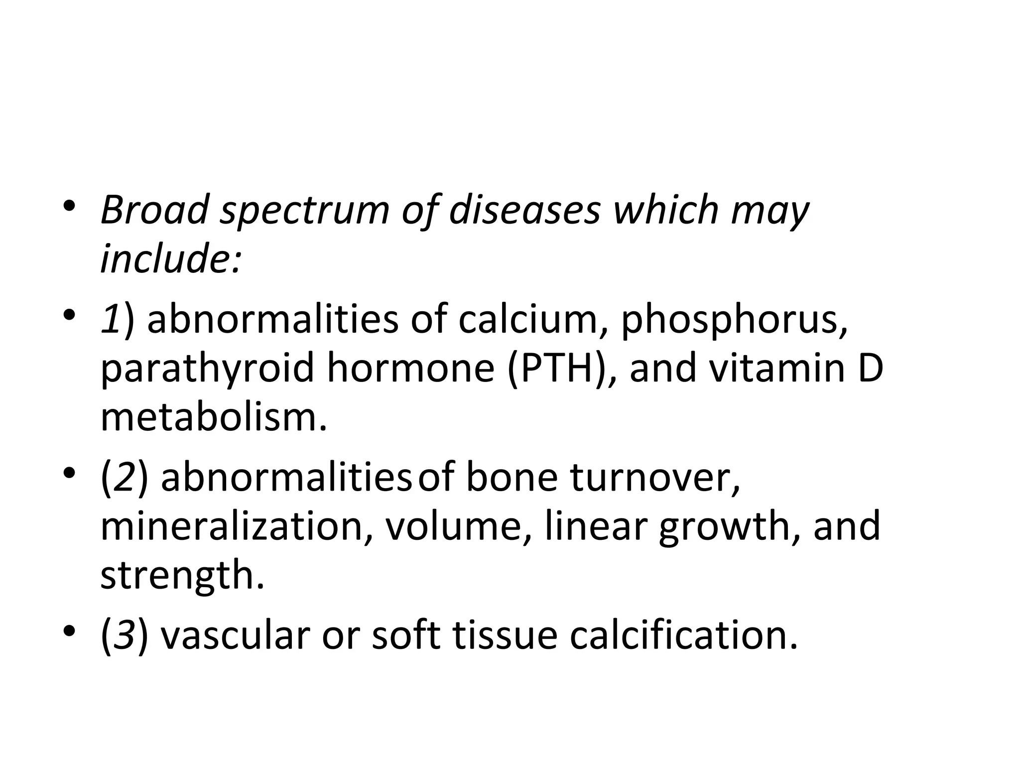 • Broad spectrum of diseases which may
  include:
• 1) abnormalities of calcium, phosphorus,
  parathyroid hormone (PTH), and vitamin D
  metabolism.
• (2) abnormalities of bone turnover,
  mineralization, volume, linear growth, and
  strength.
• (3) vascular or soft tissue calcification.
 