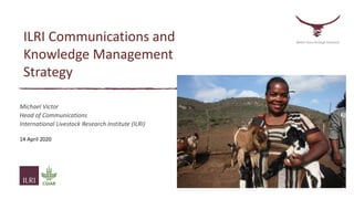 ILRI Communications and
Knowledge Management
Strategy
Michael Victor
Head of Communications
International Livestock Research Institute (ILRI)
14 April 2020
Better lives through livestock
 