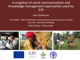 A snapshot of some communication and
knowledge management approaches used by
ILRI
Peter Ballantyne
EC SHARE – FAO Coordination and Experience Sharing Forum on Food
Security – Resilience Building
Addis Ababa, 7-8 December
 