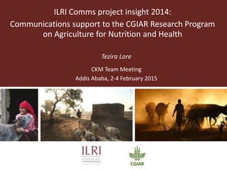 ILRI Comms project insight 2014:
Communications support to the CGIAR Research Program
on Agriculture for Nutrition and Health
Tezira Lore
CKM Team Meeting
Addis Ababa, 2-4 February 2015
 