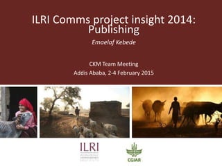 ILRI Comms project insight 2014:
Publishing
Emaelaf Kebede
CKM Team Meeting
Addis Ababa, 2-4 February 2015
 