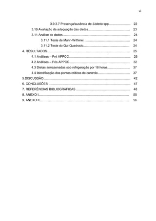 vi
3.9.3.7 Presença/ausência de Listeria spp......................... 22
3.10 Avaliação da adequação das dietas................................................ 23
3.11 Análise de dados.............................................................................. 24
3.11.1 Teste de Mann-Withinei…......…........................................ 24
3.11.2 Teste do Qui-Quadrado..................................................... 24
4. RESULTADOS............................................................................................... 25
4.1 Análises – Pré APPCC....................................................................... 25
4.2 Análises – Pós APPCC...................................................................... 32
4.3 Dietas armazenadas sob refrigeração por 18 horas.......................... 37
4.4 Identificação dos pontos críticos de controle..................................... 37
5.DISCUSSÃO.................................................................................................... 42
6. CONCLUSÕES .............................................................................................. 47
7. REFERÊNCIAS BIBLIOGRÁFICAS .............................................................. 48
8. ANEXO I........................................................................................................ 55
9. ANEXO II....................................................................................................... 56
 
