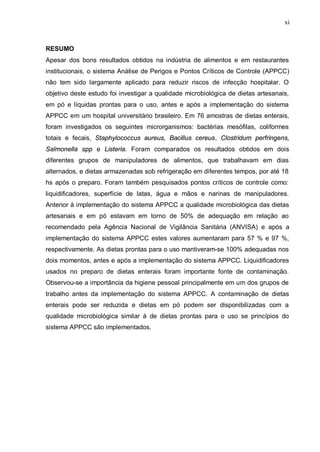 xi
RESUMO
Apesar dos bons resultados obtidos na indústria de alimentos e em restaurantes
institucionais, o sistema Análise de Perigos e Pontos Críticos de Controle (APPCC)
não tem sido largamente aplicado para reduzir riscos de infecção hospitalar. O
objetivo deste estudo foi investigar a qualidade microbiológica de dietas artesanais,
em pó e líquidas prontas para o uso, antes e após a implementação do sistema
APPCC em um hospital universitário brasileiro. Em 76 amostras de dietas enterais,
foram investigados os seguintes microrganismos: bactérias mesófilas, coliformes
totais e fecais, Staphylococcus aureus, Bacillus cereus, Clostridum perfringens,
Salmonella spp e Listeria. Foram comparados os resultados obtidos em dois
diferentes grupos de manipuladores de alimentos, que trabalhavam em dias
alternados, e dietas armazenadas sob refrigeração em diferentes tempos, por até 18
hs após o preparo. Foram também pesquisados pontos críticos de controle como:
liquidificadores, superfície de latas, água e mãos e narinas de manipuladores.
Anterior à implementação do sistema APPCC a qualidade microbiológica das dietas
artesanais e em pó estavam em torno de 50% de adequação em relação ao
recomendado pela Agência Nacional de Vigilância Sanitária (ANVISA) e após a
implementação do sistema APPCC estes valores aumentaram para 57 % e 97 %,
respectivamente. As dietas prontas para o uso mantiveram-se 100% adequadas nos
dois momentos, antes e após a implementação do sistema APPCC. Liquidificadores
usados no preparo de dietas enterais foram importante fonte de contaminação.
Observou-se a importância da higiene pessoal principalmente em um dos grupos de
trabalho antes da implementação do sistema APPCC. A contaminação de dietas
enterais pode ser reduzida e dietas em pó podem ser disponibilizadas com a
qualidade microbiológica similar à de dietas prontas para o uso se princípios do
sistema APPCC são implementados.
 