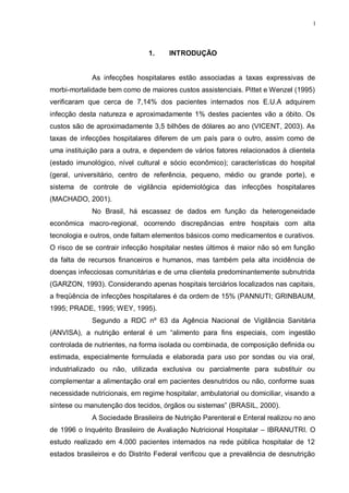 1
1. INTRODUÇÃO
As infecções hospitalares estão associadas a taxas expressivas de
morbi-mortalidade bem como de maiores custos assistenciais. Pittet e Wenzel (1995)
verificaram que cerca de 7,14% dos pacientes internados nos E.U.A adquirem
infecção desta natureza e aproximadamente 1% destes pacientes vão a óbito. Os
custos são de aproximadamente 3,5 bilhões de dólares ao ano (VICENT, 2003). As
taxas de infecções hospitalares diferem de um país para o outro, assim como de
uma instituição para a outra, e dependem de vários fatores relacionados à clientela
(estado imunológico, nível cultural e sócio econômico); características do hospital
(geral, universitário, centro de referência, pequeno, médio ou grande porte), e
sistema de controle de vigilância epidemiológica das infecções hospitalares
(MACHADO, 2001).
No Brasil, há escassez de dados em função da heterogeneidade
econômica macro-regional, ocorrendo discrepâncias entre hospitais com alta
tecnologia e outros, onde faltam elementos básicos como medicamentos e curativos.
O risco de se contrair infecção hospitalar nestes últimos é maior não só em função
da falta de recursos financeiros e humanos, mas também pela alta incidência de
doenças infecciosas comunitárias e de uma clientela predominantemente subnutrida
(GARZON, 1993). Considerando apenas hospitais terciários localizados nas capitais,
a freqüência de infecções hospitalares é da ordem de 15% (PANNUTI; GRINBAUM,
1995; PRADE, 1995; WEY, 1995).
Segundo a RDC nº 63 da Agência Nacional de Vigilância Sanitária
(ANVISA), a nutrição enteral é um “alimento para fins especiais, com ingestão
controlada de nutrientes, na forma isolada ou combinada, de composição definida ou
estimada, especialmente formulada e elaborada para uso por sondas ou via oral,
industrializado ou não, utilizada exclusiva ou parcialmente para substituir ou
complementar a alimentação oral em pacientes desnutridos ou não, conforme suas
necessidade nutricionais, em regime hospitalar, ambulatorial ou domiciliar, visando a
síntese ou manutenção dos tecidos, órgãos ou sistemas” (BRASIL, 2000).
A Sociedade Brasileira de Nutrição Parenteral e Enteral realizou no ano
de 1996 o Inquérito Brasileiro de Avaliação Nutricional Hospitalar – IBRANUTRI. O
estudo realizado em 4.000 pacientes internados na rede pública hospitalar de 12
estados brasileiros e do Distrito Federal verificou que a prevalência de desnutrição
 