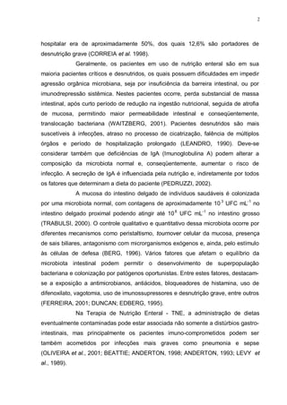 2
hospitalar era de aproximadamente 50%, dos quais 12,6% são portadores de
desnutrição grave (CORREIA et al. 1998).
Geralmente, os pacientes em uso de nutrição enteral são em sua
maioria pacientes críticos e desnutridos, os quais possuem dificuldades em impedir
agressão orgânica microbiana, seja por insuficiência da barreira intestinal, ou por
imunodrepressão sistêmica. Nestes pacientes ocorre, perda substancial de massa
intestinal, após curto período de redução na ingestão nutricional, seguida de atrofia
de mucosa, permitindo maior permeabilidade intestinal e conseqüentemente,
translocação bacteriana (WAITZBERG, 2001). Pacientes desnutridos são mais
suscetíveis à infecções, atraso no processo de cicatrização, falência de múltiplos
órgãos e período de hospitalização prolongado (LEANDRO, 1990). Deve-se
considerar também que deficiências de IgA (Imunoglobulina A) podem alterar a
composição da microbiota normal e, conseqüentemente, aumentar o risco de
infecção. A secreção de IgA é influenciada pela nutrição e, indiretamente por todos
os fatores que determinam a dieta do paciente (PEDRUZZI, 2002).
A mucosa do intestino delgado de indivíduos saudáveis é colonizada
por uma microbiota normal, com contagens de aproximadamente 10 3
UFC mL-1
no
intestino delgado proximal podendo atingir até 108
UFC mL-1
no intestino grosso
(TRABULSI, 2000). O controle qualitativo e quantitativo dessa microbiota ocorre por
diferentes mecanismos como peristaltismo, tournover celular da mucosa, presença
de sais biliares, antagonismo com microrganismos exógenos e, ainda, pelo estímulo
às células de defesa (BERG, 1996). Vários fatores que afetam o equilíbrio da
microbiota intestinal podem permitir o desenvolvimento de superpopulação
bacteriana e colonização por patógenos oportunistas. Entre estes fatores, destacam-
se a exposição a antimicrobianos, antiácidos, bloqueadores de histamina, uso de
difenoxilato, vagotomia, uso de imunossupressores e desnutrição grave, entre outros
(FERREIRA, 2001; DUNCAN; EDBERG, 1995).
Na Terapia de Nutrição Enteral - TNE, a administração de dietas
eventualmente contaminadas pode estar associada não somente a distúrbios gastro-
intestinais, mas principalmente os pacientes imuno-comprometidos podem ser
também acometidos por infecções mais graves como pneumonia e sepse
(OLIVEIRA et al., 2001; BEATTIE; ANDERTON, 1998; ANDERTON, 1993; LEVY et
al., 1989).
 