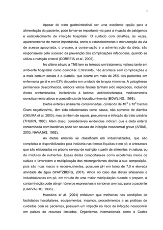 3
Apesar do trato gastrointestinal ser uma excelente opção para a
alimentação do paciente, pode tornar-se importante via para a invasão de patógenos
e estabelecimento de infecção hospitalar. O cuidado com detalhes, às vezes,
aparentemente de menor importância, como o estabelecimento e manutenção da via
de acesso apropriada, o preparo, a conservação e a administração da dieta, são
responsáveis pelo sucesso da prevenção das complicações infecciosas, quando se
utiliza a nutrição enteral (CORREIA et al., 2005).
No último século a TNE tem se tornado um tratamento valioso tanto em
ambiente hospitalar como domiciliar. Entretanto, não acontece sem complicações e
a mais comum destas é a diarréia, que ocorre em mais de 25% dos pacientes em
enfermaria geral e em 63% daqueles em unidade de terapia intensiva. A patogênese
permanece desconhecida, embora vários fatores tenham sido implicados, incluindo
dietas contaminadas, intolerância à lactose, antibioticoterapia, medicamentos
osmoticamente ativos e coexistência de hipoalbuminemia (BOWLING, 1998).
Dietas enterais altamente contaminadas, contendo de 103
a 109
bacilos
Gram negativos/mL, têm sido relacionadas como causa, não somente de diarréia
(OKUMA et al, 2000), mas também de sepsis, pneumonia e infecção do trato urinário
(THURN, 1990). Além disso, consideráveis evidencias indicam que a dieta enteral
contaminada com bactérias pode ser causas de infecção nosocomial grave (ARIAS,
2003; NAVAJAS, 1992).
As dietas enterais se classificam em industrializadas, que são
completas e disponibilizadas pela indústria nas formas líquidas e em pó; e artesanais
que são elaboradas no próprio serviço de nutrição a partir de alimentos in natura, ou
de módulos de nutrientes. Essas dietas comportam-se como excelentes meios de
cultura e favorecem a multiplicação dos microrganismos devido à sua composição,
pois são ricas macro e micro-nutrientes, possuem pH em torno de 7,0 e elevada
atividade de água (WAITZBERG, 2001). Ainda no caso das dietas artesanais e
industrializadas em pó, em virtude de uma maior manipulação durante o preparo, a
contaminação pode atingir números expressivos e se tornar um risco para o paciente
(CARVALHO, 1998).
Hunskins et al. (2004) enfatizam que melhorias nas condições de
facilidades hospitalares, equipamentos, insumos, procedimentos e as práticas de
cuidados com os pacientes, possuem um impacto no risco de infecção nosocomial
em países de recursos limitados. Organismos internacionais como o Codex
 