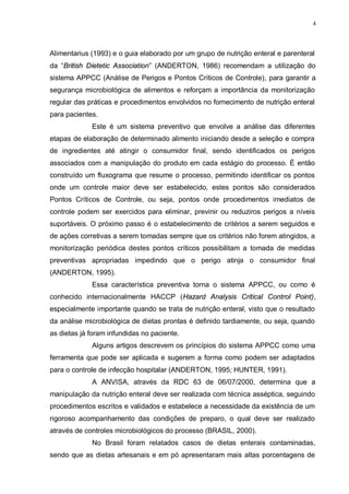 4
Alimentarius (1993) e o guia elaborado por um grupo de nutrição enteral e parenteral
da “British Dietetic Association” (ANDERTON, 1986) recomendam a utilização do
sistema APPCC (Análise de Perigos e Pontos Críticos de Controle), para garantir a
segurança microbiológica de alimentos e reforçam a importância da monitorização
regular das práticas e procedimentos envolvidos no fornecimento de nutrição enteral
para pacientes.
Este é um sistema preventivo que envolve a análise das diferentes
etapas de elaboração de determinado alimento iniciando desde a seleção e compra
de ingredientes até atingir o consumidor final, sendo identificados os perigos
associados com a manipulação do produto em cada estágio do processo. É então
construído um fluxograma que resume o processo, permitindo identificar os pontos
onde um controle maior deve ser estabelecido, estes pontos são considerados
Pontos Críticos de Controle, ou seja, pontos onde procedimentos imediatos de
controle podem ser exercidos para eliminar, previnir ou reduziros perigos a níveis
suportáveis. O próximo passo é o estabelecimento de critérios a serem seguidos e
de ações corretivas a serem tomadas sempre que os critérios não forem atingidos, a
monitorização periódica destes pontos críticos possibilitam a tomada de medidas
preventivas apropriadas impedindo que o perigo atinja o consumidor final
(ANDERTON, 1995).
Essa característica preventiva torna o sistema APPCC, ou como é
conhecido internacionalmente HACCP (Hazard Analysis Critical Control Point),
especialmente importante quando se trata de nutrição enteral, visto que o resultado
da análise microbiológica de dietas prontas é definido tardiamente, ou seja, quando
as dietas já foram infundidas no paciente.
Alguns artigos descrevem os princípios do sistema APPCC como uma
ferramenta que pode ser aplicada e sugerem a forma como podem ser adaptados
para o controle de infecção hospitalar (ANDERTON, 1995; HUNTER, 1991).
A ANVISA, através da RDC 63 de 06/07/2000, determina que a
manipulação da nutrição enteral deve ser realizada com técnica asséptica, seguindo
procedimentos escritos e validados e estabelece a necessidade da existência de um
rigoroso acompanhamento das condições de preparo, o qual deve ser realizado
através de controles microbiológicos do processo (BRASIL, 2000).
No Brasil foram relatados casos de dietas enterais contaminadas,
sendo que as dietas artesanais e em pó apresentaram mais altas porcentagens de
 