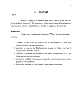 6
2. OBJETIVOS
Geral
Avaliar a qualidade microbiológica de dietas enterais antes e após a
implantação do sistema APPCC, associado a melhorias na estrutura física das áreas
de preparo da nutrição enteral de forma a atender às exigências da legislação.
Específicos
Antes e após a implantação do sistema APPCC no preparo de dietas
enterais,
1. conhecer as condições de higienização de equipamentos e superfícies
utilizados durante o preparo das dietas;
2. pesquisar a presença de Staphylococcus aureus em mãos e narinas de
manipuladores de dietas enterais;
3. comparar a qualidade microbiológica das dietas armazenadas a 4ºC em
diferentes tempos após o preparo,
4. comparar a qualidade microbiológica das dietas enterais preparadas por dois
grupos de manipuladores;
5. identificar pontos críticos de controle durante o preparo das dietas
 