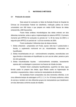 7
3. MATERIAIS E MÉTODOS
3.1 Protocolo do estudo
Este estudo foi conduzido no Setor de Nutrição Enteral do Hospital de
Clínicas da Universidade Federal de Uberlândia, instituição pública de ensino
universitário com 500 leitos e que prepara em média 8.000 frascos de dietas
enterais/mês, (266 frascos/dia).
Foram feitas análises microbiológicas das dietas enterais em dois
diferentes momentos: antes e após a implementação do sistema APPCC. O primeiro
momento (pré APPCC) foi conduzido no período de 1 a 30 de março de 2004 e o
segundo (pós APPCC) no período de 1 a 25 de novembro de 2004.
Foram analisados 3 diferentes tipos de dietas enterais:
1. Dietas artesanais - preparadas com frutas, açúcar, leite tipo C pasteurizado e
fervido, e suplemento nutricional em pó, industrializado, misturados em
liquidificador;
2. Dietas industrializadas em pó - nutricionalmente completas, reconstituídas com
água fervida e misturadas em liquidificador ou com uso de colher, peneira e jarra
de vidro graduada;
3. Dietas industrializadas líquidas - nutricionalmente completas, necessitando
apenas abrir a embalagem e posicionar nos frascos de infusão da dieta.
Também foram analisados liquidificadores; superfície de latas; água
fervida usada no preparo das dietas; água filtrada usada na higienização de
utensílios e equipamentos, mãos e narinas de manipuladores de alimentos.
Os resultados foram comparados nos dois momentos referidos, e em
cinco diferente tempos de estocagem a 4ºC (1, 2, 4, 9 e 18 horas) conforme a rotina
do serviço e também em dois diferentes grupos de manipuladores que trabalhavam
em dias alternados conforme escala de trabalho.
 