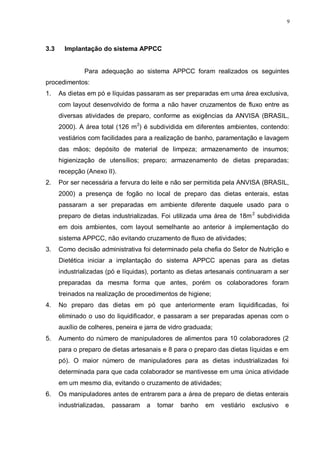 9
3.3 Implantação do sistema APPCC
Para adequação ao sistema APPCC foram realizados os seguintes
procedimentos:
1. As dietas em pó e líquidas passaram as ser preparadas em uma área exclusiva,
com layout desenvolvido de forma a não haver cruzamentos de fluxo entre as
diversas atividades de preparo, conforme as exigências da ANVISA (BRASIL,
2000). A área total (126 m2
) é subdividida em diferentes ambientes, contendo:
vestiários com facilidades para a realização de banho, paramentação e lavagem
das mãos; depósito de material de limpeza; armazenamento de insumos;
higienização de utensílios; preparo; armazenamento de dietas preparadas;
recepção (Anexo II).
2. Por ser necessária a fervura do leite e não ser permitida pela ANVISA (BRASIL,
2000) a presença de fogão no local de preparo das dietas enterais, estas
passaram a ser preparadas em ambiente diferente daquele usado para o
preparo de dietas industrializadas. Foi utilizada uma área de 18m2
subdividida
em dois ambientes, com layout semelhante ao anterior à implementação do
sistema APPCC, não evitando cruzamento de fluxo de atividades;
3. Como decisão administrativa foi determinado pela chefia do Setor de Nutrição e
Dietética iniciar a implantação do sistema APPCC apenas para as dietas
industrializadas (pó e líquidas), portanto as dietas artesanais continuaram a ser
preparadas da mesma forma que antes, porém os colaboradores foram
treinados na realização de procedimentos de higiene;
4. No preparo das dietas em pó que anteriormente eram liquidificadas, foi
eliminado o uso do liquidificador, e passaram a ser preparadas apenas com o
auxílio de colheres, peneira e jarra de vidro graduada;
5. Aumento do número de manipuladores de alimentos para 10 colaboradores (2
para o preparo de dietas artesanais e 8 para o preparo das dietas líquidas e em
pó). O maior número de manipuladores para as dietas industrializadas foi
determinada para que cada colaborador se mantivesse em uma única atividade
em um mesmo dia, evitando o cruzamento de atividades;
6. Os manipuladores antes de entrarem para a área de preparo de dietas enterais
industrializadas, passaram a tomar banho em vestiário exclusivo e
 