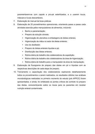 10
paramentarem-se com capote e pro-pé esterilizados, e a usarem touca,
máscara e luvas descartáveis.
7. Elaboração de manual de boas práticas
8. Elaboração de 20 procedimentos operacionais, orientando passo a passo cada
atividade exercida pelos manipuladores de alimentos, incluindo:
• Banho e paramentação;
• Preparo da solução clorada;
• Higienização de utensílios e embalagens de dietas enterais;
• Higienização de mãos no setor de dietas enterais;
• Uso do destilador;
• Preparo de dietas enterais líquidas e pó;
• Distribuição das dietas enterais;
• Rotina diária de trabalho dos colaboradores de expedição;
• Rotina diária de trabalho dos colaboradores da área de higienização;
• Rotina diária de trabalho para o manipulador da área de manipulação;
9. Elaboração de fluxograma de preparo das dietas em pó e líquidas com as
respectivas descrições de cada etapa de preparo.
10. Treinamento e capacitação dos colaboradores explicando detalhadamente
todos os procedimentos a serem realizados, os resultados obtidos nas análises
microbiológicas realizadas no primeiro momento do estudo (pré APPCC) foram
apresentados, e ainda, foi enfatizado os pontos críticos de controle no preparo
das dietas, conscientizando sobre os riscos para os pacientes em receber
nutrição enteral contaminada.
 