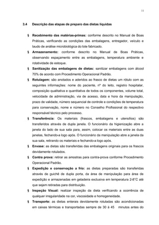 11
3.4 Descrição das etapas de preparo das dietas líquidas
§ Recebimento das matérias-primas: conforme descrito no Manual de Boas
Práticas, verificando as condições das embalagens, entregador, veículo e
laudo de análise microbiológica do lote fabricado.
§ Armazenamento: conforme descrito no Manual de Boas Práticas,
observando espaçamento entre as embalagens, temperatura ambiente e
rotatividade de estoque.
§ Sanitização das embalagens de dietas: sanitizar embalagens com álcool
70% de acordo com Procedimento Operacional Padrão.
§ Rotulagem: são anotados e aderidos ao frasco de dietas um rótulo com as
seguintes informações: nome do paciente, nº do leito, registro hospitalar,
composição qualitativa e quantitativa de todos os componentes, volume total,
velocidade de administração, via de acesso, data e hora da manipulação,
prazo de validade, número sequencial de controle e condições de temperatura
para conservação, nome e número no Conselho Profissional do respectivo
responsável técnico pelo processo.
§ Transferência: Os materiais (frascos, embalagens e utensílios) são
transferidos através de dupla janela. O funcionário da higienização abre a
janela do lado de sua sala para, assim, colocar os materiais entre as duas
janelas, fechando-a logo após. O funcionário da manipulação abre a janela da
sua sala, retirando os materiais e fechando-a logo após.
§ Envase: as dietas são transferidas das embalagens originais para os frascos
devidamente rotulados.
§ Contra prova: retirar as amostras para contra-prova conforme Procedimento
Operacional Padrão.
§ Expedição e conservação a frio: as dietas preparadas são transferidas
através de guichê de dupla porta, da área de manipulação para área de
expedição e armazenadas em geladeira exclusiva em temperatura 2-8°C até
que sejam retiradas para distribuição.
§ Inspeção Visual: realizar inspeção da dieta verificando a ocorrência de
qualquer irregularidade na cor, viscosidade e homogeneidade.
§ Transporte: as dietas enterais devidamente rotuladas são acondicionadas
em caixas térmicas e transportadas sempre de 30 à 45 minutos antes do
 