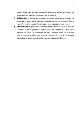 12
horário de infusão por uma funcionária da nutrição enteral para todas as
enfermarias, não demorando mais do que 30 minutos.
§ Distribuição: as dietas são entregues em cada clínica para a equipe de
enfermagem responsável pela administração, no ato de entrega é feito o
protocolamento de todas dietas entregues para a equipe de enfermagem.
§ Administração: O pessoal da enfermagem faz e inspeção visual do produto,
a verificação da integridade da embalagem e da exatidão das informações
contidas no rótulo. A instalação da dieta obedece todos os cuidados
assépticos recomendados pela CCIH (Comissão de Controle de Infecção
Hospitalar). As dietas são infundidas no prazo máximo de 12horas.
 