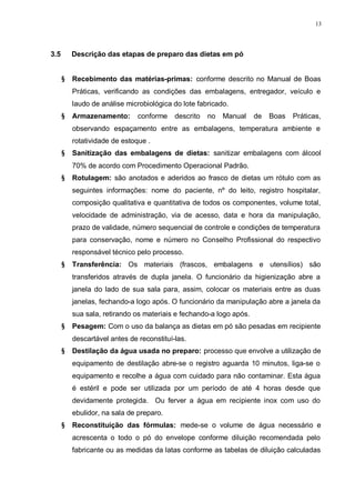 13
3.5 Descrição das etapas de preparo das dietas em pó
§ Recebimento das matérias-primas: conforme descrito no Manual de Boas
Práticas, verificando as condições das embalagens, entregador, veículo e
laudo de análise microbiológica do lote fabricado.
§ Armazenamento: conforme descrito no Manual de Boas Práticas,
observando espaçamento entre as embalagens, temperatura ambiente e
rotatividade de estoque .
§ Sanitização das embalagens de dietas: sanitizar embalagens com álcool
70% de acordo com Procedimento Operacional Padrão.
§ Rotulagem: são anotados e aderidos ao frasco de dietas um rótulo com as
seguintes informações: nome do paciente, nº do leito, registro hospitalar,
composição qualitativa e quantitativa de todos os componentes, volume total,
velocidade de administração, via de acesso, data e hora da manipulação,
prazo de validade, número sequencial de controle e condições de temperatura
para conservação, nome e número no Conselho Profissional do respectivo
responsável técnico pelo processo.
§ Transferência: Os materiais (frascos, embalagens e utensílios) são
transferidos através de dupla janela. O funcionário da higienização abre a
janela do lado de sua sala para, assim, colocar os materiais entre as duas
janelas, fechando-a logo após. O funcionário da manipulação abre a janela da
sua sala, retirando os materiais e fechando-a logo após.
§ Pesagem: Com o uso da balança as dietas em pó são pesadas em recipiente
descartável antes de reconstituí-las.
§ Destilação da água usada no preparo: processo que envolve a utilização de
equipamento de destilação abre-se o registro aguarda 10 minutos, liga-se o
equipamento e recolhe a água com cuidado para não contaminar. Esta água
é estéril e pode ser utilizada por um período de até 4 horas desde que
devidamente protegida. Ou ferver a água em recipiente inox com uso do
ebulidor, na sala de preparo.
§ Reconstituição das fórmulas: mede-se o volume de água necessário e
acrescenta o todo o pó do envelope conforme diluição recomendada pelo
fabricante ou as medidas da latas conforme as tabelas de diluição calculadas
 