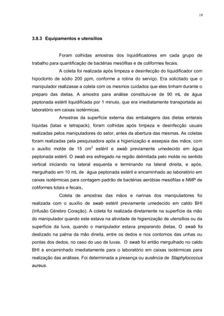 18
3.8.3 Equipamentos e utensílios
Foram colhidas amostras dos liquidificadores em cada grupo de
trabalho para quantificação de bactérias mesófilas e de coliformes fecais.
A coleta foi realizada após limpeza e desinfecção do liquidificador com
hipoclorito de sódio 200 ppm, conforme a rotina do serviço. Era solicitado que o
manipulador realizasse a coleta com os mesmos cuidados que eles tinham durante o
preparo das dietas. A amostra para análise constituiu-se de 90 mL de água
peptonada estéril liquidificada por 1 minuto, que era imediatamente transportada ao
laboratório em caixas isotérmicas.
Amostras da superfície externa das embalagens das dietas enterais
líquidas (latas e tetrapack), foram colhidas após limpeza e desinfecção usuais
realizadas pelos manipuladores do setor, antes da abertura das mesmas. As coletas
foram realizadas pela pesquisadora após a higienização e assepsia das mãos, com
o auxílio molde de 15 cm2
estéril e swab previamente umedecido em água
peptonada estéril. O swab era esfregado na região delimitada pelo molde no sentido
vertical iniciando na lateral esquerda e terminando na lateral direita, e após,
mergulhado em 10 mL de água peptonada estéril e encaminhado ao laboratório em
caixas isotérmicas para contagem padrão de bactérias aeróbias mesófilas e NMP de
coliformes totais e fecais.
Coleta de amostras das mãos e narinas dos manipuladores foi
realizada com o auxílio de swab estéril previamente umedecido em caldo BHI
(Infusão Cérebro Coração). A coleta foi realizada diretamente na superfície da mão
do manipulador quando este estava na atividade de higienização de utensílios ou da
superfície da luva, quando o manipulador estava preparando dietas. O swab foi
deslizado na palma da mão direita, entre os dedos e nos contornos das unhas ou
pontas dos dedos, no caso do uso de luvas. O swab foi então mergulhado no caldo
BHI e encaminhado imediatamente para o laboratório em caixas isotérmicas para
realização das análises. Foi determinada a presença ou ausência de Staphylococcus
aureus.
 