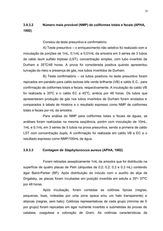 20
3.9.3.2 Número mais provável (NMP) de coliformes totais e fecais (APHA,
1992)
Constou de teste presuntivo e confirmatório:
A) Teste presuntivo – o enriquecimento não seletivo foi realizado com a
inoculação de porções de 1mL, 0,1mL e 0,01mL da amostra em 3 séries de 3 tubos
de caldo lauril sulfato triptose (LST), concentração simples, com tubo invertido de
Durham a 35o
C/48 horas. A prova foi considerada positiva quando apresentou
turvação do meio e presença de gás, nos tubos invertidos de Durham.
B) Teste confirmatório – os tubos positivos no teste presuntivo foram
repicados em paralelo para caldo lactose bile verde brilhante (VB) e caldo E.C., para
confirmação de coliformes totais e fecais, respectivamente. A incubação do caldo VB
foi realizada a 35ºC e o caldo EC a 45o
C, ambos por 48 horas. Os tubos que
apresentaram produção de gás nos tubos invertidos de Durham foram anotados e
comparados à tabela de Hoskins e o resultado expresso como NMP de coliformes
totais e fecais por mL da amostra.
Para análise do NMP para coliformes totais e fecais da águas, as
análises foram realizadas na mesma seqüência, porém com inoculação de 10mL,
1mL e 0,1mL em 3 séries de 5 tubos na prova presuntiva, sendo a primeira de caldo
LST com concentração dupla. A confirmação foi realizada em caldo VB e EC e o
resultado expresso como NMP/100mL de água.
3.9.3.3 Contagem de Staphylococcus aureus (APHA, 1992)
Foram retiradas assepticamente 1mL da amostra que foi distribuído na
superfície de quatro placas de Petri (alíquotas de 0,2; 0,2; 0,3 e 0,3 mL) contendo
ágar Baird-Parker (BP). Após distribuição do inóculo com o auxílio de alça de
Drigalsky, as placas foram incubadas em posição invertida em estufa a 35º- 37ºC
por 48 horas.
Após incubação, foram contadas as colônias típicas (negras,
pequenas, lisas, rodeadas por uma zona opaca e/ou um halo transparente) e
atípicas (negras, sem halo). Colônias representativas de cada grupo (mínimo de 5
por grupo) foram repicadas em ágar nutriente invertido e submetidas às provas de
catalase, coagulase e coloração de Gram. As colônias características de
 