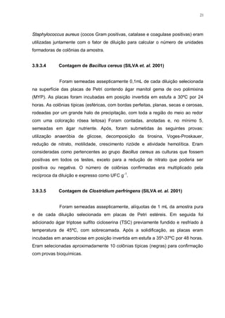 21
Staphylococcus aureus (cocos Gram positivas, catalase e coagulase positivas) eram
utilizadas juntamente com o fator de diluição para calcular o número de unidades
formadoras de colônias da amostra.
3.9.3.4 Contagem de Bacillus cereus (SILVA et. al. 2001)
Foram semeadas assepticamente 0,1mL de cada diluição selecionada
na superfície das placas de Petri contendo ágar manitol gema de ovo polimixina
(MYP). As placas foram incubadas em posição invertida em estufa a 30ºC por 24
horas. As colônias típicas (esféricas, com bordas perfeitas, planas, secas e cerosas,
rodeadas por um grande halo de precipitação, com toda a região do meio ao redor
com uma coloração rósea leitosa) Foram contadas, anotadas e, no mínimo 5,
semeadas em ágar nutriente. Após, foram submetidas às seguintes provas:
utilização anaeróbia de glicose, decomposição da tirosina, Voges-Proskauer,
redução de nitrato, motilidade, crescimento rizóide e atividade hemolítica. Eram
consideradas como pertencentes ao grupo Bacillus cereus as culturas que fossem
positivas em todos os testes, exceto para a redução de nitrato que poderia ser
positiva ou negativa. O número de colônias confirmadas era multiplicado pela
recíproca da diluição e expresso como UFC g-1
.
3.9.3.5 Contagem de Clostridium perfringens (SILVA et. al. 2001)
Foram semeadas assepticamente, alíquotas de 1 mL da amostra pura
e de cada diluição selecionada em placas de Petri estéreis. Em seguida foi
adicionado ágar triptose sulfito cicloserina (TSC) previamente fundido e resfriado à
temperatura de 45ºC, com sobrecamada. Após a solidificação, as placas eram
incubadas em anaerobiose em posição invertida em estufa a 35º-37ºC por 48 horas.
Eram selecionadas aproximadamente 10 colônias típicas (negras) para confirmação
com provas bioquímicas.
 