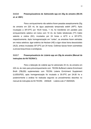 22
3.9.3.6 Presença/ausência de Salmonella spp em 25g da amostra (SILVA
et. al. 2001)
Para o enriquecimento não seletivo foram pesadas assepticamente 25g
da amostra em 225 mL de água peptonada tamponada estéril (APT). Após
incubação a 35º-37ºC por 18-24 horas, 1 mL foi transferido em paralelo para
enriquecimento seletivo em tubos com 10 mL de Caldo tetrationato (TT) Caldo
selenito e cistina (SC), incubados por 24 horas a 42o
C e a 35º-37ºC,
respectivamente. Após homogeneização em “vortex”, as amostras foram estriadas
em meios seletivos: ágar entérico de Hectoen (HE) e ágar xilose lisina desoxiciolato
(XLD), ambos incubadas 35º-37ºC por 24 horas. Colônias típicas foram submetidas
a provas bioquímicas e sorológicas.
3.9.3.7 Presença/ausência de Listeria spp em 25g da amostra (Manual de
instruções do Kit TECRA®)
Para a detecção de Listeria spp foi adicionado 25 mL da amostra em
225 mL de meio para pré-enriquecimento com TECRA Buffered Listeria Enrichment
Broth (TBLEB) suplementado com TECRA Listeria Enrichment Supplement
(LUSSUP20), após homogeneização foi incubado a 35-37ºC por 24-26 hs e
posteriormente a análise foi realizada segundo os procedimentos descritos no
manual de instruções do Kit TECRA® UNIQUE™ Listeria Lote nº 39204025.
 