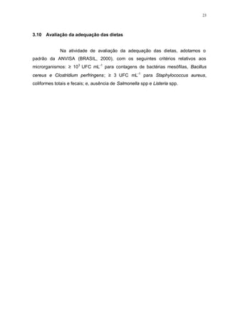 23
3.10 Avaliação da adequação das dietas
Na atividade de avaliação da adequação das dietas, adotamos o
padrão da ANVISA (BRASIL, 2000), com os seguintes critérios relativos aos
microrganismos: ≥ 103
UFC mL-1
para contagens de bactérias mesófilas, Bacillus
cereus e Clostridium perfringens; ≥ 3 UFC mL-1
para Staphylococcus aureus,
coliformes totais e fecais; e, ausência de Salmonella spp e Listeria spp.
 