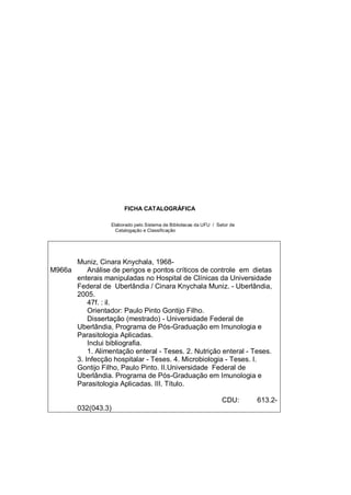 FICHA CATALOGRÁFICA
Elaborado pelo Sistema de Bibliotecas da UFU / Setor de
Catalogação e Classificação
M966a
Muniz, Cinara Knychala, 1968-
Análise de perigos e pontos críticos de controle em dietas
enterais manipuladas no Hospital de Clínicas da Universidade
Federal de Uberlândia / Cinara Knychala Muniz. - Uberlândia,
2005.
47f. : il.
Orientador: Paulo Pinto Gontijo Filho.
Dissertação (mestrado) - Universidade Federal de
Uberlândia, Programa de Pós-Graduação em Imunologia e
Parasitologia Aplicadas.
Inclui bibliografia.
1. Alimentação enteral - Teses. 2. Nutrição enteral - Teses.
3. Infecção hospitalar - Teses. 4. Microbiologia - Teses. I.
Gontijo Filho, Paulo Pinto. II.Universidade Federal de
Uberlândia. Programa de Pós-Graduação em Imunologia e
Parasitologia Aplicadas. III. Título.
CDU: 613.2-
032(043.3)
 