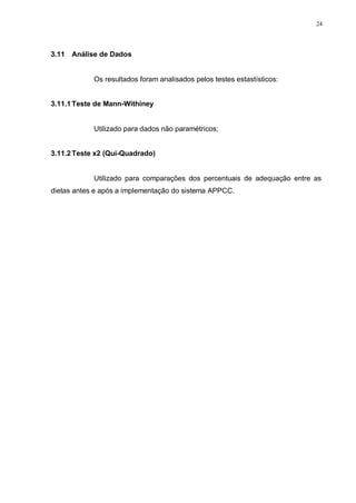 24
3.11 Análise de Dados
Os resultados foram analisados pelos testes estastísticos:
3.11.1Teste de Mann-Withiney
Utilizado para dados não paramétricos;
3.11.2Teste x2 (Qui-Quadrado)
Utilizado para comparações dos percentuais de adequação entre as
dietas antes e após a implementação do sistema APPCC.
 