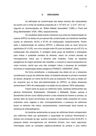 42
5. DISCUSSÃO
As definições de contaminação das dietas enterais são interpretadas
de acordo com o limite de bactérias presentes de ≥ 102
UFC mL-1
e ≥104
UFC mL-1
,
segundo as recomendações da “British Dietetic Association” (1986) e “Food and
Drug Administration” (FDA, 1995), respectivamente.
Os resultados deste estudo mostraram que antes da implementação do
sistema APPCC as dietas em pó estavam tão contaminadas com bactérias mesófilas
quanto as artesanais, 62,5% e 87,5% de inadequação, respectivamente. Porém
após a implementação do sistema APPCC, a diferença entre as duas tornou-se
significativa (P ≤ 0.05), com uma variação entre 0% para as dietas em pó e 87,5 % na
inadequação das artesanais. A contagem deste grupo de bactérias é empregada
para indicar a qualidade sanitária do alimento, assim um número elevado de
microrganismos indica que o alimento está insalubre. Todas as bactérias
patogênicas de origem alimentar são mesófilas, e crescem à mesma temperatura do
corpo humano, sendo que uma alta contagem indica a presença de condições
favoráveis à multiplicação destes patógenos (FRANCO, LANDGRAF, 2002).
De forma semelhante, a inadequação das dietas em pó e artesanais
considerando o grupo de coliformes totais, foi bastante elevada no primeiro momento
do estudo, atingindo um índice de 62,5% para as artesanais 75% para as dietas em
pó, enquanto que na fase pós-implementação do APPCC, as dietas artesanais
apresentaram 100% de inadequação e as dietas em pó estavam 100% adequadas.
Fazem parte do grupo de coliformes totais, bactérias pertencentes aos
gêneros Escherichia, Enterobacter, Citrobacter e Klebsiella. Destes, apenas a
Escherichia coli tem como hábitat primário o trato intestinal de homens e animais, os
demais além de serem encontrados nas fezes, também estão presentes em outros
ambientes como vegetais e solo. Conseqüentemente, a presença de coliformes
fecais no alimento não indica, necessariamente, contaminação fecal recente ou
presença de enteropatógenos.
As bactérias pertencentes ao grupo de coliformes fecais correspondem
aos coliformes totais que apresentam a capacidade de continuar fermentando a
lactose com produção de gás, quando incubadas à temperatura entre 44-45,5ºC. A
pesquisa destes microrganismos em alimentos fornece, com maior segurança,
informações sobre as condições higiênico-sanitárias do produto e uma melhor
 
