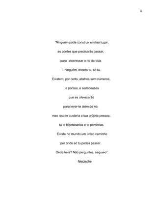 ii
“Ninguém pode construir em teu lugar,
as pontes que precisarás passar,
para atravessar o rio da vida
- ninguém, exceto tu, só tu.
Existem, por certo, atalhos sem números,
e pontes, e semideuses
que se oferecerão
para levar-te além do rio;
mas isso te custaria a tua própria pessoa;
tu te hipotecarias e te perderias.
Existe no mundo um único caminho
por onde só tu podes passar.
Onde leva? Não perguntes, segue-o”.
Nietzsche
 