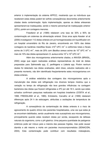 44
anterior à implementação do sistema APPCC, mostrando que os indivíduos que
receberam estas dietas podem ter sofrido conseqüências decorrentes anteriormente
citadas desta contaminação. Após implementação, apenas as dietas artesanais
apresentaram-se inadequadas, sendo o mesmo percentual de inadequação anterior
(25%), porém em contagens menores.
Freedland et al. (1989) relataram uma taxa de 30% a 90% de
contaminação em sistemas de alimentação enteral. Onze anos após Kessler et al.
(2000) investigaram 112 dietas enterais em pó homogeneizadas em liquidificador em
um hospital universitário do Rio de Janeiro, encontrando em 100% das dietas
contagens de bactérias mesófilas fecais ≥103
UFC ml-1
e coliformes totais e fecais
acima de 3 UFC ml-1
, mais de 20% com Bacillus cereus acima de 103
UFC ml-1
e
mais de 10% das dietas apresentaram S. aureus entre 102
e 103
UFC ml-1
.
Além dos microrganismos anteriormente citados, a ANVISA (BRASIL,
2000) exige que sejam realizadas análises representativas do total de dietas
preparadas para Salmonella spp, C. perfringens e Listeria spp. Porém nenhum
destes foi detectado nas dietas analisadas, além disso, estudos realizados até o
presente momento, não têm identificado freqüentemente estes microrganismos em
dietas enterais.
A análise estatística das contagens dos microrganismos após a
manutenção das dietas sob refrigeração nos diversos tempos mostrou que a
variação no tempo de refrigeração não teve grandes influências na contagem
bacteriana das dietas que ficaram refrigeradas a 4ºC por até 18 h, sendo que estes
achados confirmam pesquisas realizadas em hospitais brasileiros (COSTA et al.,
1998; FREEDLAND et al., 1989). Entretanto, Carvalho et al. (1999) relataram
diferenças após 24 h de estocagem, atribuídas a oscilações de temperatura de
refrigeração.
A conseqüência da contaminação de dietas enterais é o risco de
agravamento do quadro clínico dos pacientes hospitalizados, uma vez que estes já
se encontram debilitados, sendo usualmente mais susceptíveis aos microrganismos,
principalmente quando estes recebem dietas por sonda, escapando de defesas
naturais do organismo, como o pH gástrico. Uma pequena quantidade de patógenos
entéricos pode ser inócuo para a maioria das pessoas hígidas, mas pode causar
diarréia e até mesmo a morte em pacientes imunocomprometidos (SENAC/DN,
2004). Esta contaminação pode contribuir com resultados indesejáveis,
 