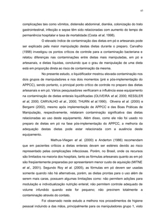 45
complicações tais como vômitos, distensão abdominal, diarréia, colonização do trato
gastrointestinal, infecção e sepse têm sido relacionadas com aumento do tempo de
permanência hospitalar e taxa de mortalidade (Costa et al, 1998).
O elevado índice de contaminação das dietas em pó e artesanais pode
ser explicado pela maior manipulação destas dietas durante o preparo. Carvalho
(1998) investigou os pontos críticos de controle para a contaminação bacteriana e
relatou diferenças nas contaminações entre dietas mais manipuladas, em pó e
artesanais, e dietas líquidas, concluindo que o grau de manipulação de uma dieta
está em proporção direta ao risco de contaminação da mesma.
No presente estudo, o liquidificador mostrou elevada contaminação nos
dois grupos de manipuladores e nos dois momentos (pré e pós-implementação do
APPCC), sendo portanto, o principal ponto crítico de controle no preparo das dietas
artesanais e em pó. Vários pesquisadores verificaram a influência esse equipamento
na contaminação de dietas enterais liquidificadas (OLIVEIRA et al, 2000; KESSLER
et al, 2000; CARVALHO et al., 2000; THURN et al.1990). Oliveira et al. (2000) e
Bergami (2002), mesmo após implementação de APPCC e das Boas Práticas de
Manipulação, respectivamente, relataram contaminação significativa das dietas
relacionadas ao uso deste equipamento. Além disso, como ele não foi usado no
preparo de dietas em pó na fase pós-implementação do APPCC, a melhoria da
adequação destas dietas pode estar relacionada com a ausência deste
equipamento.
Mathus-Vliegen et al. (2000) e Anderton (1986) recomendam
que em pacientes críticos a dietas enterais devam ser estéreis devido ao risco
representado pelas complicações infecciosas. Porém, no Brasil, onde os recursos
são limitados na maioria dos hospitais, tanto as fórmulas artesanais quanto as em pó
são freqüentemente preparadas por apresentarem menor custo de aquisição (MITNE
et al., 2001). Segundo Roy et al. (2005), as fórmulas em pó devem ser usadas
somente quando não há alternativas, porém, as dietas prontas para o uso além de
serem mais caras, possuem algumas limitações como: não permitem adições para
modulação e individualização nutrição enteral; não permitem controle adequado de
volume infundido quando este for pequeno; não previnem totalmente a
contaminação através do contato.
Foi observado neste estudo a melhora nos procedimentos de higiene
pessoal incluindo a das mãos, principalmente para os manipuladores grupo 1, visto
 