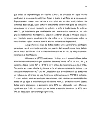 46
que antes da implementação do sistema APPCC as amostras de água fervida
mostraram a presença de coliformes fecais e totais, e verificou-se a presença de
Staphylococcus aureus nas narinas e nas mãos de um dos manipuladores de
alimentos deste grupo. Estes achados certamente contribuíram para as contagens
bacterianas no primeiro momento do estudo, e após a implantação do sistema
APPCC, provavelmente por interferência dos treinamentos realizados, os dois
grupos mostraram-se homogêneos. Segundo Anderton (1995) a infecção cruzada
em hospitais ocorre principalmente via mãos e a conscientização sobre a
importância da higienização de mãos é a forma mais efetiva de previni-la.
A superfície das latas de dietas mostrou um nível menor na contagem
bacteriana, mas é importante assinalar que quando da transferência de dieta da lata
para o frasco de infusão, pode ocorrer contaminação se ela não for adequadamente
higienizada e desinfectada.
Oliveira et al. (2000) analisaram 15 dietas em pó reconstituídas e todas
apresentaram contaminação por bactérias mesófilas (entre 103
e 105
UFC ml-1
) e
coliformes totais (entre 102
e 103
UFC ml-1
) antes da implementação do APPCC.
Eles relataram uma melhoria significante após a implementação deste sistema com
contagens menores que 101
UFC ml-1
, mostrando que a contaminação da dieta pode
ser reduzida ou eliminada se uma ferramenta sistemática como APPCC é aplicada.
O nosso estudo mostrou resultados semelhantes, com melhoria na qualidade das
dietas em pó após a implementação do sistema APPCC, em torno de 50% destas
dietas eram adequadas e passaram para 97% de adequação com diferença
significante (p< 0,05), enquanto que as dietas artesanais passaram de 45% para
57% de adequação sem diferença significante.
 