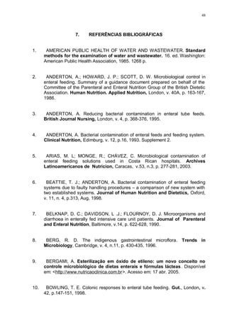48
7. REFERÊNCIAS BIBLIOGRÁFICAS
1. AMERICAN PUBLIC HEALTH OF WATER AND WASTEWATER. Standard
methods for the examination of water and wastewater. 16. ed. Washington:
American Public Health Association, 1985. 1268 p.
2. ANDERTON, A.; HOWARD, J. P.; SCOTT, D. W. Microbiological control in
enteral feeding. Summary of a guidance document prepared on behalf of the
Committee of the Parenteral and Enteral Nutrition Group of the British Dietetic
Association. Human Nutrition. Applied Nutrition, London, v. 40A, p. 163-167,
1986.
3. ANDERTON, A. Reducing bacterial contamination in enteral tube feeds.
British Journal Nursing, London, v. 4, p. 368-376, 1995.
4. ANDERTON, A. Bacterial contamination of enteral feeds and feeding system.
Clinical Nutrition, Edimburg, v. 12, p.16, 1993. Supplement 2.
5. ARIAS, M. L; MONGE, R.; CHÁVEZ, C. Microbiological contamination of
enteral feeding solutions used in Costa Rican hospitals. Archives
Latinoamericanos de Nutricion, Caracas, v.53, n.3, p. 277-281, 2003.
6. BEATTIE, T. J.; ANDERTON, A. Bacterial contamination of enteral feeding
systems due to faulty handling procedures – a comparison of new system with
two established systems. Journal of Human Nutrition and Dietetics, Oxford,
v. 11, n. 4, p.313, Aug, 1998.
7. BELKNAP, D. C.; DAVIDSON, L .J.; FLOURNOY, D. J. Microorganisms and
diarrhoea in enterally fed intensive care unit patients. Journal of Parenteral
and Enteral Nutrition, Baltimore, v.14, p. 622-628, 1990.
8. BERG, R. D. The indigenous gastrointestinal microflora. Trends in
Microbiology, Cambridge, v. 4, n.11, p. 430-435, 1996.
9. BERGAMI, A. Esterilização em óxido de etileno: um novo conceito no
controle microbiológico de dietas enterais e fórmulas lácteas. Disponível
em: <http://www.nutricaoclinica.com.br>. Acesso em: 17 abr. 2005.
10. BOWLING, T. E. Colonic responses to enteral tube feeding. Gut., London, v.
42, p.147-151, 1998.
 