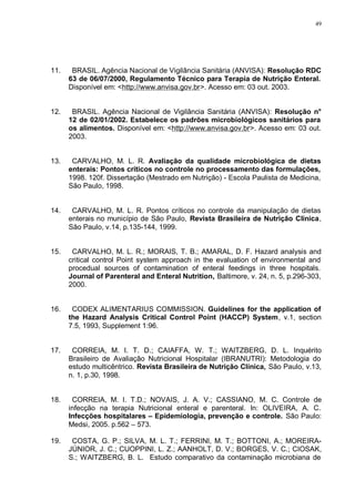 49
11. BRASIL. Agência Nacional de Vigilância Sanitária (ANVISA): Resolução RDC
63 de 06/07/2000, Regulamento Técnico para Terapia de Nutrição Enteral.
Disponível em: <http://www.anvisa.gov.br>. Acesso em: 03 out. 2003.
12. BRASIL. Agência Nacional de Vigilância Sanitária (ANVISA): Resolução n°
12 de 02/01/2002. Estabelece os padrões microbiológicos sanitários para
os alimentos. Disponível em: <http://www.anvisa.gov.br>. Acesso em: 03 out.
2003.
13. CARVALHO, M. L. R. Avaliação da qualidade microbiológica de dietas
enterais: Pontos críticos no controle no processamento das formulações,
1998. 120f. Dissertação (Mestrado em Nutrição) - Escola Paulista de Medicina,
São Paulo, 1998.
14. CARVALHO, M. L. R. Pontos críticos no controle da manipulação de dietas
enterais no município de São Paulo, Revista Brasileira de Nutrição Clínica,
São Paulo, v.14, p.135-144, 1999.
15. CARVALHO, M. L. R.; MORAIS, T. B.; AMARAL, D. F. Hazard analysis and
critical control Point system approach in the evaluation of environmental and
procedual sources of contamination of enteral feedings in three hospitals.
Journal of Parenteral and Enteral Nutrition, Baltimore, v. 24, n. 5, p.296-303,
2000.
16. CODEX ALIMENTARIUS COMMISSION. Guidelines for the application of
the Hazard Analysis Critical Control Point (HACCP) System, v.1, section
7.5, 1993, Supplement 1:96.
17. CORREIA, M. I. T. D.; CAIAFFA, W. T.; WAITZBERG, D. L. Inquérito
Brasileiro de Avaliação Nutricional Hospitalar (IBRANUTRI): Metodologia do
estudo multicêntrico. Revista Brasileira de Nutrição Clínica, São Paulo, v.13,
n. 1, p.30, 1998.
18. CORREIA, M. I. T.D.; NOVAIS, J. A. V.; CASSIANO, M. C. Controle de
infecção na terapia Nutricional enteral e parenteral. In: OLIVEIRA, A. C.
Infecções hospitalares – Epidemiologia, prevenção e controle. São Paulo:
Medsi, 2005. p.562 – 573.
19. COSTA, G. P.; SILVA, M. L. T.; FERRINI, M. T.; BOTTONI, A.; MOREIRA-
JÚNIOR, J. C.; CUOPPINI, L. Z.; AANHOLT, D. V.; BORGES, V. C.; CIOSAK,
S.; WAITZBERG, B. L. Estudo comparativo da contaminação microbiana de
 