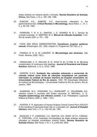 50
dietas enterais em sistema aberto e fechado. Revista Brasileira de Nutrição
Clínica, São Paulo, v.13, p. 180 -188, 1998.
20. DUNCAN, H.E.; EDBERG, S.C. Host-microbe interaction in the
gastrointestinal tract. Critical Reviews in Microbiology, Boca Raton, v. 21, n.
2, p. 85-100. 1995.
21. FERREIRA, T. R. A. S.; SANTOS, J. S.; SOARES, R. D. L. Serviço de
nutrição hospitalar. In: MARTINS, M. A. Manual de infecção hospitalar. 2 ed.
Rio de Janeiro 2001, p. 751 – 762.
22. FOOD AND DRUG ADMINISTRATION: Compliance program guidance
manual. Whashington, DC, 1995. chapter 21, Programme 7321.002. p. 3.
23. FRANCO, B. D. G. M; LANGRAF, M. Microbiologia dos alimentos. São
Paulo: Atheneu, 2002, 182 p.
24. FREEDLAND, C. P.; ROLLER, R. D.; WOLF B .M.; FLYNN, N. M. Microbial
contamination of continuous drip feedings. Journal of Parenteral and Enteral
Nutrition, Baltimore, v.13, p. 18-22, 1989.
25. GARZON, E.A.O. Avaliação das soluções artesanais e comerciais de
nutrição enteral como fonte de infecções hospitalares em pacientes
internados na unidade de terapia intensiva do hospital universitário da
Universidade Federal do Rio de Janeiro, 1993. 79f. Dissertação (Mestrado
do Instituto de Microbiologia) – Universidade Federal do Rio de Janeiro, Rio de
Janeiro, 1993.
26. HUNSKINS, W.C.; O’ROURKE, E.J.; RHINEHART, E.; GOLDMANN, D.A.
Infection control in countries with limited resources. In: MAYHALL, C. G.
Hospital epidemiology and infection control. 3 ed. Philadelphia: Lippincott
Willians & Wilkins, 2004. p. 1889 – 1912.
27. HUNTER, P. R. Application of Hazard Analysis Critical Control Point (HACCP)
to the handling of expressed brest milk on a neonatal unit. Journal of Hospital
Infection, New York, v.17, p. 139-146, feb. 1991.
28. KESSLER, F. P.; CARDOSO, V.A.; SANTOS, A.B.; WADY, M.T.P.; FARAGE,
S.; TORTORA, J.C.O. Avaliação microbiológica de dietas enterais artesanais
utilizadas no Hospital Universitário Antônio Pedro. Revista Brasileira de
Nutrição Clínica, São Paulo, v.15, n. 4, p.426-435, 2000.
 