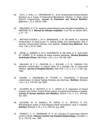 51
29. LEVY, J.; VAN, L.Y.; VERHAEGAN, G.; et al. Contaminated Enteral Nutrition
Solutions as a Cause of Nosocomial Bloodstream Infection: A Study Using
Plasmid Fingerprinting. Journal of Parenteral and Enteral Nutrition,
Baltimore v. 13, p. 228-34, 1989.
30. MACHADO, G. P. M. aspectos epidemiológicos das infecções hospitalares. In:
MARTINS, M. A. Manual de infecção hospitalar. 2 ed. Rio de Janeiro 2001,
p. 27 – 31.
31. MATHUS-VLIEGEN, L. M. H.; BINNEKADE, J. M.; DE HAAN, R. J. Bacterial
contamination of ready-to-use 1-L feeding bottles and administration sets in
severely compromised intensive care patients. Critical Care Medicine, New
York, v.28, p. 67-73, 2000.
32. MITNE, C.; SIMÕES, A. M. G.; WAKAMOTO, D.; DE LIORI, G. P.; SULLIVAN,
M.; COMER, G. M. Análise de dietas enterais artesanais. Revista Brasileira
de Nutrição Clínica, São Paulo. v.16, n. 3, p. 100-109, 2001.
33. NAVAJAS, M. F. C.; CHACON, D. J.; SOLVAS, J. F. G.; VARGAS, R.G.
Bacterial contamination of enteral feeds as a possible risk of nosocomial
infection. Journal of Hospital Infection, New York, v. 21, n. 2, p. 11-120, may.
1992.
34. OKUMA, T.; NAKAMURA, M.; TOTAKE, H.; FUKUNAGA, Y. Microbial
contamination of enteral feeding formulas and diarrhoea. Nutrition, Burbank,
v.16, n. 9, p. 719-722, sep. 2000.
35. OLIVEIRA, M. H.; BATISTA, C. R. V.; AIDOO, K. E. Application of Hazard
Analysis and Critical Control Points system to enteral tube feeding in hospital.
Journal of Human Nutrition and Dietetics, Oxford, v.14, n. 5, p. 397-403,
Oct. 2001.
36. OLIVEIRA, M. H.; BONELLI, R.; AIDOO, K. E.; BATISTA, C. R.V.
Microbiological quality of reconstituted enteral formulations used in hospitals.
Nutrition, Burbank, v.16, n. 9, p. 729-733, sep. 2000.
37. PANNUTI, C. S.; GRINBAUM, R. S. An overview of nosocomial infection
control in Brazil. Infection Control and Hospital Epidemiology, Thorofare, v.
16, p. 170-174, mar. 1995.
 