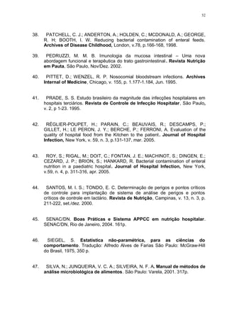52
38. PATCHELL, C. J.; ANDERTON, A.; HOLDEN, C.; MCDONALD, A.; GEORGE,
R. H; BOOTH, I. W. Reducing bacterial contamination of enteral feeds.
Archives of Disease Childhood, London, v.78, p.166-168, 1998.
39. PEDRUZZI, M. M. B. Imunologia da mucosa intestinal – Uma nova
abordagem funcional e terapêutica do trato gastrointestinal . Revista Nutrição
em Pauta, São Paulo, Nov/Dez. 2002.
40. PITTET, D.; WENZEL, R. P. Nosocomial bloodstream infections. Archives
Internal of Medicine, Chicago, v. 155, p. 1.177-1.184, Jun. 1995.
41. PRADE, S. S. Estudo brasileiro da magnitude das infecções hospitalares em
hospitais terciários. Revista de Controle de Infecção Hospitalar, São Paulo,
v. 2, p 1-23. 1995.
42. RÉGLIER-POUPET, H.; PARAIN, C.; BEAUVAIS, R.; DESCAMPS, P.;
GILLET, H.; LE PERON, J. Y.; BERCHE, P.; FERRONI, A. Evaluation of the
quality of hospital food from the Kitchen to the patient. Journal of Hospital
Infection, New York, v. 59, n. 3, p.131-137, mar. 2005.
43. ROY, S.; RIGAL, M.; DOIT, C.; FONTAN, J. E.; MACHINOT, S.; DINGEN, E.;
CEZARD, J. P.; BRION, S.; HANKARD, R. Bacterial contamination of enteral
nutrition in a paediatric hospital. Journal of Hospital Infection, New York,
v.59, n. 4, p. 311-316, apr. 2005.
44. SANTOS, M. I. S.; TONDO, E. C. Determinação de perigos e pontos críticos
de controle para implantação de sistema de análise de perigos e pontos
críticos de controle em lactário. Revista de Nutrição, Campinas, v. 13, n. 3, p.
211-222, set./dez. 2000.
45. SENAC/DN. Boas Práticas e Sistema APPCC em nutrição hospitalar.
SENAC/DN, Rio de Janeiro, 2004. 161p.
46. SIEGEL, S. Estatística não-paramétrica, para as ciências do
comportamento. Tradução: Alfredo Alves de Farias São Paulo: McGraw-Hill
do Brasil, 1975, 350 p.
47. SILVA, N.; JUNQUEIRA, V. C. A.; SILVEIRA, N. F. A. Manual de métodos de
análise microbiológica de alimentos. São Paulo: Varela, 2001. 317p.
 
