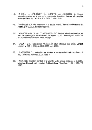 53
48. THURN, J.; CROSSLEY, K.; GERDTS, A.; JOHNSON, J. Enteral
hyperalimentation as a source of nosocomial infection. Journal of Hospital
Infection, New York v.15, n. 3, p. 203-217, apr. 1990.
49. TRABULSI, L.R. Os probióticos e a saúde infantil. Temas de Pediatria da
Nestlé, p. 6-9, 2000. Número especial.
50. VANDERZANTE, C; SPLITTSTOESSER, D.F. Compendium of methods for
the microbiological examination of foods. 3. ed., Washington: American
Public Health Association, 1992, 1208 p.
51. VICENT, J. L. Nosocomial infections in adult intensive-care units. Lancet,
London, v. 361, n. 9374, p. 2068-2075, Jun. 2003.
52. WAITZBERG, D.L. Nutrição oral, enteral e parenteral na prática clínica. 3.
ed., São Paulo: Atheneu, 2001, 1858 p.
53. WEY, S.B. Infection control in a country with annual inflation of 3,600%.
Infection Control and Hospital Epidemiology, Thorofare, v. 16, p 175-178.
1995.
 