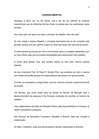 iii
AGRADECIMENTOS
Agradeço a Deus, por me dar saúde, vida e por ter me rodeado de pessoas
maravilhosas que de diferentes formas, foram os pilares que me sustentaram nesta
jornada;
Aos meus pais, por terem me dado o exemplo de trabalho, luta e de vida;
Ao meu amigo e esposo Rogério, o principal responsável por eu ter cumprido esta
jornada, porque com seu carinho e apoio eu sinto que posso ser tudo que eu quiser;
À minha família que torceu por mim e me forneceu apoio e cuidados redobrados com
os meus filhos, para que eu tivesse tranqüilidade para desenvolver meu trabalho;
A minha alma gêmea Ciça, que sempre esteve ao meu lado, mesmo quando
distante;
Ao meu orientador Prof. Dr Paulo P. Gontijo Filho, que acreditou em mim e mesmo
com tantas atividades sempre me disponibilizava seu tempo com generosidade;
À minha co-orientadora e amiga Daise, que me conduziu durante o desenvolvimento
do projeto;
Ao Samuel, que como chefe abriu as portas do Serviço de Nutrição para o
desenvolvimento da pesquisa e me forneceu condições de conciliar os horários de
trabalho;
Aos colaboradores do Setor de Nutrição Enteral, pela disponibilidade em fornecer os
dados necessários à pesquisa;
Aos técnicos de laboratório Francesca, Claudete e Ricardo, pela boa vontade e
colaboração;
Ao Neto, Lucileide e Jorge que demonstraram sempre colaboração e amizade;
 