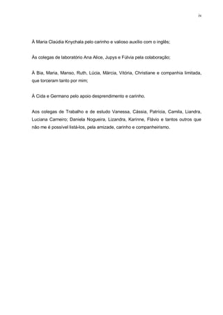 iv
À Maria Claúdia Knychala pelo carinho e valioso auxílio com o inglês;
Às colegas de laboratório Ana Alice, Jupys e Fúlvia pela colaboração;
À Bia, Maria, Manso, Ruth, Lúcia, Márcia, Vitória, Christiane e companhia limitada,
que torceram tanto por mim;
À Cida e Germano pelo apoio desprendimento e carinho.
Aos colegas de Trabalho e de estudo Vanessa, Cássia, Patrícia, Camila, Liandra,
Luciana Carneiro; Daniela Nogueira, Lizandra, Karinne, Flávio e tantos outros que
não me é possível listá-los, pela amizade, carinho e companheirismo.
 