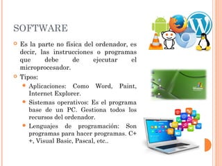 SOFTWARE 
 Es la parte no física del ordenador, es 
decir, las instrucciones o programas 
que debe de ejecutar el 
microprocesador. 
 Tipos: 
 Aplicaciones: Como Word, Paint, 
Internet Explorer. 
 Sistemas operativos: Es el programa 
base de un PC. Gestiona todos los 
recursos del ordenador. 
 Lenguajes de programación: Son 
programas para hacer programas. C+ 
+, Visual Basic, Pascal, etc.. 
 