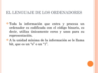 EL LENGUAJE DE LOS ORDENADORES 
 Toda la información que entra y procesa un 
ordenador es codificada con el código binario, es 
decir, utiliza únicamente ceros y unos para su 
representación. 
 A la unidad mínima de la información se le llama 
bit, que es un “o” o un “1”. 
 