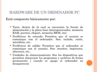 HARDWARE DE UN ORDENADOR PC 
Está compuesto básicamente por: 
 Torre, dentro de la cual se encuentra la fuente de 
alimentación y la placa base (microprocesador, memoria 
RAM, puertos, chipset, memoria BIOS, etc) 
 Periféricos de entrada: Permiten que el usuario se 
comunique con el ordenador. Son: teclado, ratón, 
micrófono, etc.. 
 Periféricos de salida: Permiten que el ordenador se 
comunique con el usuario. Son: monitor, impresora, 
altavoces, etc.. 
 Unidades de almacenamiento: Son los dispositivos que 
permiten almacenar los programas y archivos de forma 
permanente ( cuando se apaga el ordenador no 
desaparecen) 
 