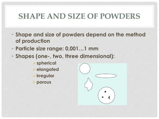 SHAPE AND SIZE OF POWDERS 
• Shape and size of powders depend on the method 
of production 
• Particle size range: 0,001…1 mm 
• Shapes (one-, two, three dimensional): 
spherical 
elongated 
 irregular 
porous 
 