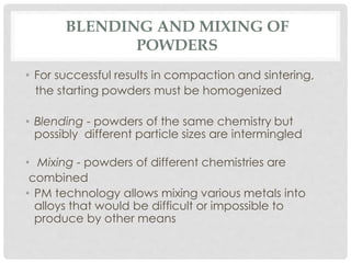 BLENDING AND MIXING OF 
POWDERS 
• For successful results in compaction and sintering, 
the starting powders must be homogenized 
• Blending - powders of the same chemistry but 
possibly different particle sizes are intermingled 
• Mixing - powders of different chemistries are 
combined 
• PM technology allows mixing various metals into 
alloys that would be difficult or impossible to 
produce by other means 
 