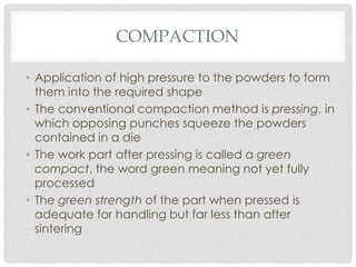 COMPACTION 
• Application of high pressure to the powders to form 
them into the required shape 
• The conventional compaction method is pressing, in 
which opposing punches squeeze the powders 
contained in a die 
• The work part after pressing is called a green 
compact, the word green meaning not yet fully 
processed 
• The green strength of the part when pressed is 
adequate for handling but far less than after 
sintering 
 