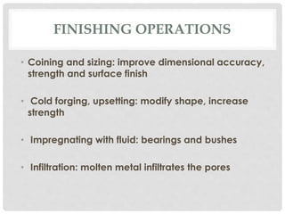 FINISHING OPERATIONS 
• Coining and sizing: improve dimensional accuracy, 
strength and surface finish 
• Cold forging, upsetting: modify shape, increase 
strength 
• Impregnating with fluid: bearings and bushes 
• Infiltration: molten metal infiltrates the pores 
 