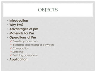 OBJECTS 
• Introduction 
• Why Pm? 
• Advantages of pm 
• Materials for Pm 
• Operations of Pm 
Powder production 
 Blending and mixing of powders 
Compaction 
 Sintering 
 Finishing operations 
• Application 
 