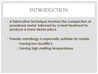 INTRODUCTION 
• A fabrication technique involves the compaction of 
powdered metal, followed by a heat treatment to 
produce a more dense piece. 
• Powder metallurgy is especially suitable for metals 
having low ductility's 
having high melting temperatures 
 